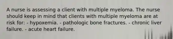 A nurse is assessing a client with multiple myeloma. The nurse should keep in mind that clients with multiple myeloma are at risk for: - hypoxemia. - pathologic bone fractures. - chronic liver failure. - acute heart failure.