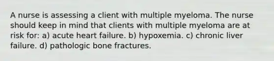 A nurse is assessing a client with multiple myeloma. The nurse should keep in mind that clients with multiple myeloma are at risk for: a) acute heart failure. b) hypoxemia. c) chronic liver failure. d) pathologic bone fractures.