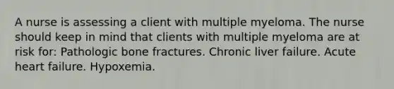 A nurse is assessing a client with multiple myeloma. The nurse should keep in mind that clients with multiple myeloma are at risk for: Pathologic bone fractures. Chronic liver failure. Acute heart failure. Hypoxemia.