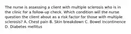 The nurse is assessing a client with multiple sclerosis who is in the clinic for a follow-up check. Which condition will the nurse question the client about as a risk factor for those with multiple sclerosis? A. Chest pain B. Skin breakdown C. Bowel incontinence D. Diabetes mellitus