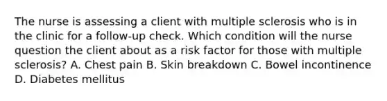 The nurse is assessing a client with multiple sclerosis who is in the clinic for a follow-up check. Which condition will the nurse question the client about as a risk factor for those with multiple sclerosis? A. Chest pain B. Skin breakdown C. Bowel incontinence D. Diabetes mellitus