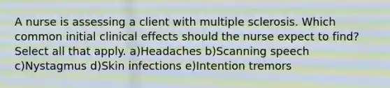 A nurse is assessing a client with multiple sclerosis. Which common initial clinical effects should the nurse expect to find? Select all that apply. a)Headaches b)Scanning speech c)Nystagmus d)Skin infections e)Intention tremors