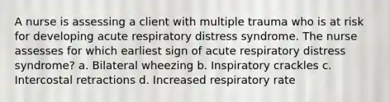 A nurse is assessing a client with multiple trauma who is at risk for developing acute respiratory distress syndrome. The nurse assesses for which earliest sign of acute respiratory distress syndrome? a. Bilateral wheezing b. Inspiratory crackles c. Intercostal retractions d. Increased respiratory rate