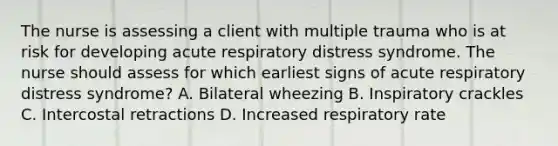 The nurse is assessing a client with multiple trauma who is at risk for developing acute respiratory distress syndrome. The nurse should assess for which earliest signs of acute respiratory distress syndrome? A. Bilateral wheezing B. Inspiratory crackles C. Intercostal retractions D. Increased respiratory rate