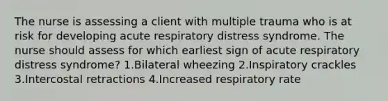 The nurse is assessing a client with multiple trauma who is at risk for developing acute respiratory distress syndrome. The nurse should assess for which earliest sign of acute respiratory distress syndrome? 1.Bilateral wheezing 2.Inspiratory crackles 3.Intercostal retractions 4.Increased respiratory rate