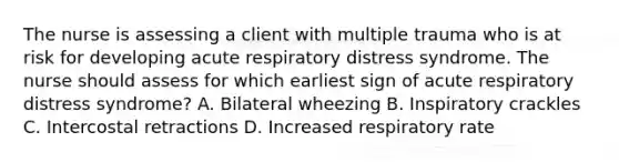 The nurse is assessing a client with multiple trauma who is at risk for developing acute respiratory distress syndrome. The nurse should assess for which earliest sign of acute respiratory distress syndrome? A. Bilateral wheezing B. Inspiratory crackles C. Intercostal retractions D. Increased respiratory rate