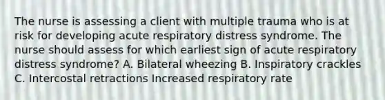 The nurse is assessing a client with multiple trauma who is at risk for developing acute respiratory distress syndrome. The nurse should assess for which earliest sign of acute respiratory distress syndrome? A. Bilateral wheezing B. Inspiratory crackles C. Intercostal retractions Increased respiratory rate