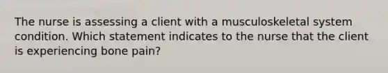 The nurse is assessing a client with a musculoskeletal system condition. Which statement indicates to the nurse that the client is experiencing bone pain?