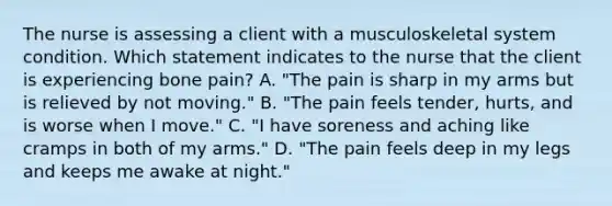 The nurse is assessing a client with a musculoskeletal system condition. Which statement indicates to the nurse that the client is experiencing bone pain? A. "The pain is sharp in my arms but is relieved by not moving." B. "The pain feels tender, hurts, and is worse when I move." C. "I have soreness and aching like cramps in both of my arms." D. "The pain feels deep in my legs and keeps me awake at night."