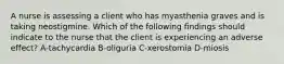 A nurse is assessing a client who has myasthenia graves and is taking neostigmine. Which of the following findings should indicate to the nurse that the client is experiencing an adverse effect? A-tachycardia B-oliguria C-xerostomia D-miosis