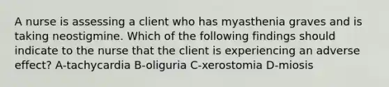 A nurse is assessing a client who has myasthenia graves and is taking neostigmine. Which of the following findings should indicate to the nurse that the client is experiencing an adverse effect? A-tachycardia B-oliguria C-xerostomia D-miosis