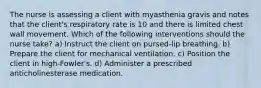 The nurse is assessing a client with myasthenia gravis and notes that the client's respiratory rate is 10 and there is limited chest wall movement. Which of the following interventions should the nurse take? a) Instruct the client on pursed-lip breathing. b) Prepare the client for mechanical ventilation. c) Position the client in high-Fowler's. d) Administer a prescribed anticholinesterase medication.