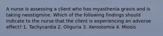 A nurse is assessing a client who has myasthenia gravis and is taking neostigmine. Which of the following findings should indicate to the nurse that the client is experiencing an adverse effect? 1. Tachycardia 2. Oliguria 3. Xerostomia 4. Miosis