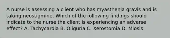 A nurse is assessing a client who has myasthenia gravis and is taking neostigmine. Which of the following findings should indicate to the nurse the client is experiencing an adverse effect? A. Tachycardia B. Oliguria C. Xerostomia D. Miosis