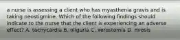 a nurse is assessing a client who has myasthenia gravis and is taking neostigmine. Which of the following findings should indicate to the nurse that the client is experiencing an adverse effect? A. tachycardia B. oliguria C. xerostomia D. miosis
