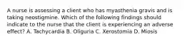 A nurse is assessing a client who has myasthenia gravis and is taking neostigmine. Which of the following findings should indicate to the nurse that the client is experiencing an adverse effect? A. Tachycardia B. Oliguria C. Xerostomia D. Miosis