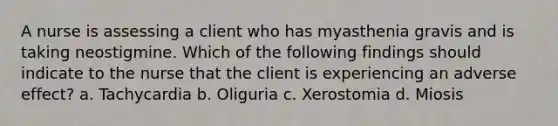 A nurse is assessing a client who has myasthenia gravis and is taking neostigmine. Which of the following findings should indicate to the nurse that the client is experiencing an adverse effect? a. Tachycardia b. Oliguria c. Xerostomia d. Miosis