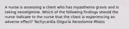 A nurse is assessing a client who has myasthenia gravis and is taking neostigmine. Which of the following findings should the nurse indicate to the nurse that the client is experiencing an adverse effect? Tachycardia Oliguria Xerostomia Miosis