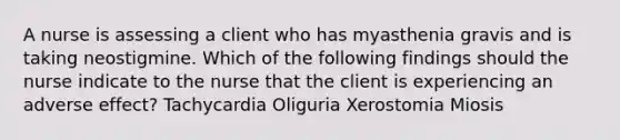A nurse is assessing a client who has myasthenia gravis and is taking neostigmine. Which of the following findings should the nurse indicate to the nurse that the client is experiencing an adverse effect? Tachycardia Oliguria Xerostomia Miosis