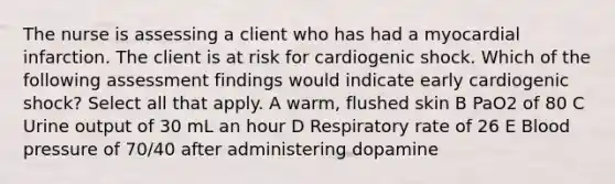 The nurse is assessing a client who has had a myocardial infarction. The client is at risk for cardiogenic shock. Which of the following assessment findings would indicate early cardiogenic shock? Select all that apply. A warm, flushed skin B PaO2 of 80 C Urine output of 30 mL an hour D Respiratory rate of 26 E Blood pressure of 70/40 after administering dopamine