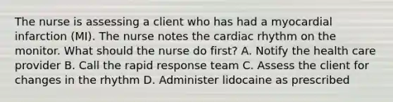 The nurse is assessing a client who has had a myocardial infarction (MI). The nurse notes the cardiac rhythm on the monitor. What should the nurse do first? A. Notify the health care provider B. Call the rapid response team C. Assess the client for changes in the rhythm D. Administer lidocaine as prescribed