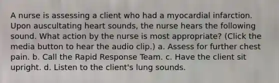 A nurse is assessing a client who had a myocardial infarction. Upon auscultating heart sounds, the nurse hears the following sound. What action by the nurse is most appropriate? (Click the media button to hear the audio clip.) a. Assess for further chest pain. b. Call the Rapid Response Team. c. Have the client sit upright. d. Listen to the client's lung sounds.