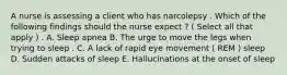 A nurse is assessing a client who has narcolepsy . Which of the following findings should the nurse expect ? ( Select all that apply ) . A. Sleep apnea B. The urge to move the legs when trying to sleep . C. A lack of rapid eye movement ( REM ) sleep D. Sudden attacks of sleep E. Hallucinations at the onset of sleep