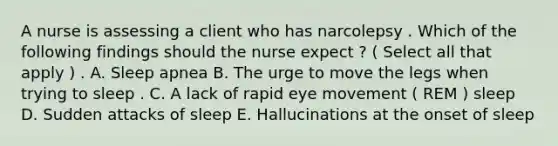 A nurse is assessing a client who has narcolepsy . Which of the following findings should the nurse expect ? ( Select all that apply ) . A. Sleep apnea B. The urge to move the legs when trying to sleep . C. A lack of rapid eye movement ( REM ) sleep D. Sudden attacks of sleep E. Hallucinations at the onset of sleep