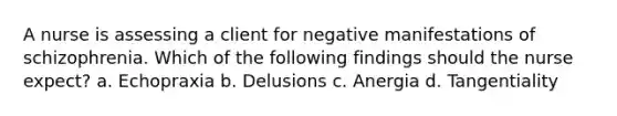 A nurse is assessing a client for negative manifestations of schizophrenia. Which of the following findings should the nurse expect? a. Echopraxia b. Delusions c. Anergia d. Tangentiality