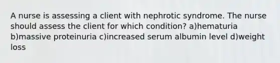 A nurse is assessing a client with nephrotic syndrome. The nurse should assess the client for which condition? a)hematuria b)massive proteinuria c)increased serum albumin level d)weight loss