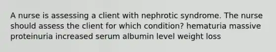 A nurse is assessing a client with nephrotic syndrome. The nurse should assess the client for which condition? hematuria massive proteinuria increased serum albumin level weight loss