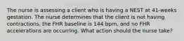 The nurse is assessing a client who is having a NEST at 41-weeks gestation. The nurse determines that the client is not having contractions, the FHR baseline is 144 bpm, and no FHR accelerations are occurring. What action should the nurse take?