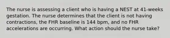 The nurse is assessing a client who is having a NEST at 41-weeks gestation. The nurse determines that the client is not having contractions, the FHR baseline is 144 bpm, and no FHR accelerations are occurring. What action should the nurse take?