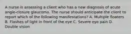 A nurse is assessing a client who has a new diagnosis of acute angle-closure glaucoma. The nurse should anticipate the client to report which of the following manifestations? A. Multiple floaters B. Flashes of light in front of the eye C. Severe eye pain D. Double vision