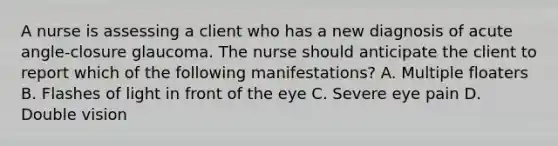 A nurse is assessing a client who has a new diagnosis of acute angle-closure glaucoma. The nurse should anticipate the client to report which of the following manifestations? A. Multiple floaters B. Flashes of light in front of the eye C. Severe eye pain D. Double vision