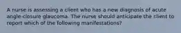 A nurse is assessing a client who has a new diagnosis of acute angle-closure glaucoma. The nurse should anticipate the client to report which of the following manifestations?