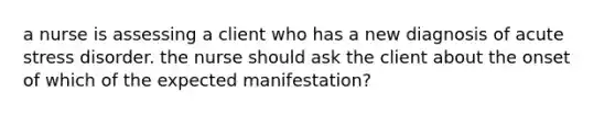 a nurse is assessing a client who has a new diagnosis of acute stress disorder. the nurse should ask the client about the onset of which of the expected manifestation?
