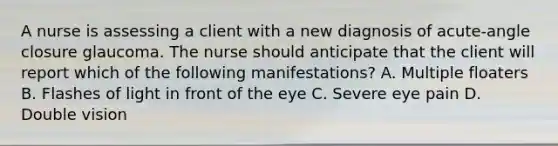 A nurse is assessing a client with a new diagnosis of acute-angle closure glaucoma. The nurse should anticipate that the client will report which of the following manifestations? A. Multiple floaters B. Flashes of light in front of the eye C. Severe eye pain D. Double vision