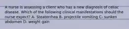 A nurse is assessing a client who has a new diagnosis of celiac disease. Which of the following clinical manifestations should the nurse expect? A- Steatorrhea B- projectile vomiting C- sunken abdomen D- weight gain