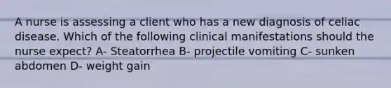 A nurse is assessing a client who has a new diagnosis of celiac disease. Which of the following clinical manifestations should the nurse expect? A- Steatorrhea B- projectile vomiting C- sunken abdomen D- weight gain