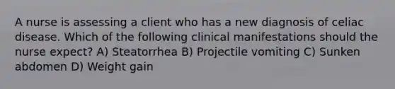 A nurse is assessing a client who has a new diagnosis of celiac disease. Which of the following clinical manifestations should the nurse expect? A) Steatorrhea B) Projectile vomiting C) Sunken abdomen D) Weight gain