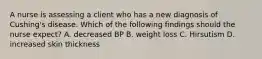 A nurse is assessing a client who has a new diagnosis of Cushing's disease. Which of the following findings should the nurse expect? A. decreased BP B. weight loss C. Hirsutism D. increased skin thickness