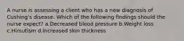 A nurse is assessing a client who has a new diagnosis of Cushing's disease. Which of the following findings should the nurse expect? a.Decreased blood pressure b.Weight loss c.Hirsutism d.Increased skin thickness