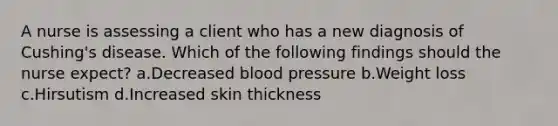 A nurse is assessing a client who has a new diagnosis of Cushing's disease. Which of the following findings should the nurse expect? a.Decreased blood pressure b.Weight loss c.Hirsutism d.Increased skin thickness