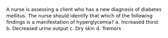 A nurse is assessing a client who has a new diagnosis of diabetes mellitus. The nurse should identify that which of the following findings is a manifestation of hyperglycemia? a. Increased thirst b. Decreased urine output c. Dry skin d. Tremors