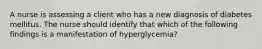 A nurse is assessing a client who has a new diagnosis of diabetes mellitus. The nurse should identify that which of the following findings is a manifestation of hyperglycemia?