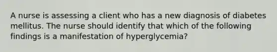 A nurse is assessing a client who has a new diagnosis of diabetes mellitus. The nurse should identify that which of the following findings is a manifestation of hyperglycemia?