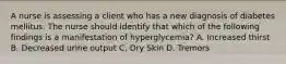 A nurse is assessing a client who has a new diagnosis of diabetes mellitus. The nurse should identify that which of the following findings is a manifestation of hyperglycemia? A. Increased thirst B. Decreased urine output C. Dry Skin D. Tremors