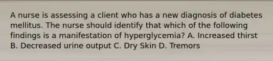 A nurse is assessing a client who has a new diagnosis of diabetes mellitus. The nurse should identify that which of the following findings is a manifestation of hyperglycemia? A. Increased thirst B. Decreased urine output C. Dry Skin D. Tremors