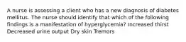 A nurse is assessing a client who has a new diagnosis of diabetes mellitus. The nurse should identify that which of the following findings is a manifestation of hyperglycemia? Increased thirst Decreased urine output Dry skin Tremors